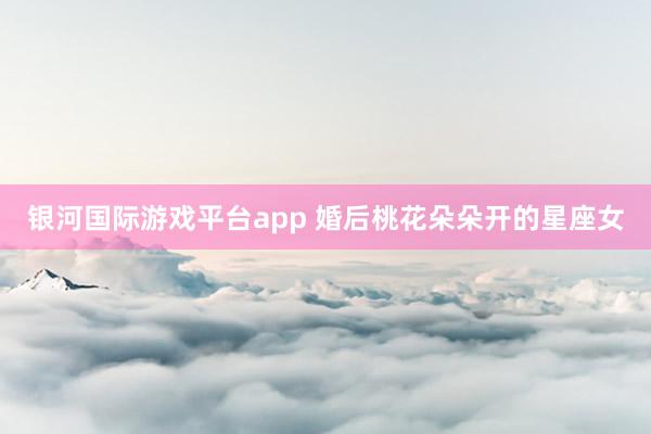 银河国际游戏平台app 婚后桃花朵朵开的星座女