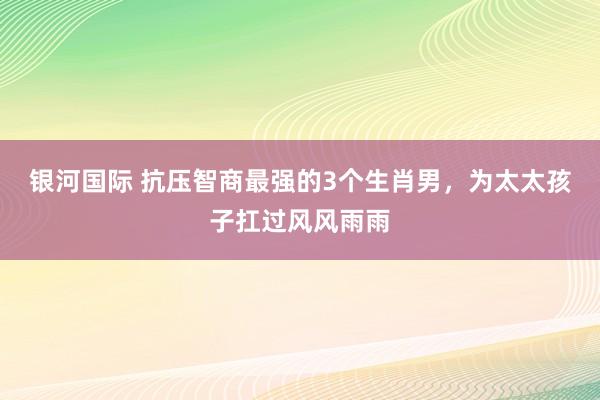 银河国际 抗压智商最强的3个生肖男，为太太孩子扛过风风雨雨