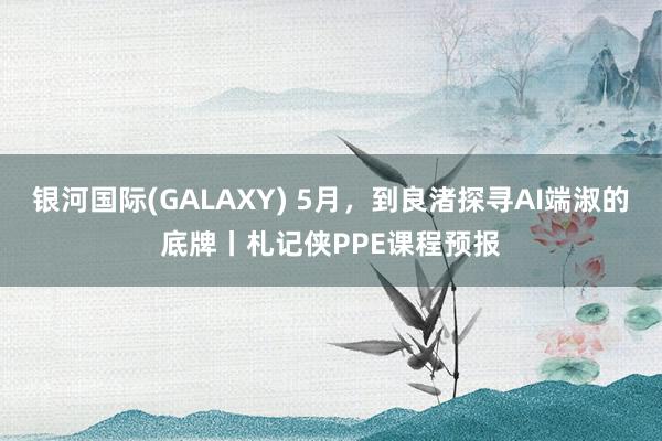 银河国际(GALAXY) 5月，到良渚探寻AI端淑的底牌丨札记侠PPE课程预报