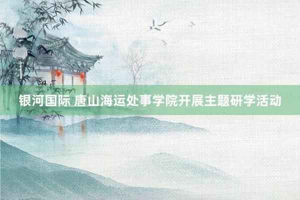 银河国际 唐山海运处事学院开展主题研学活动