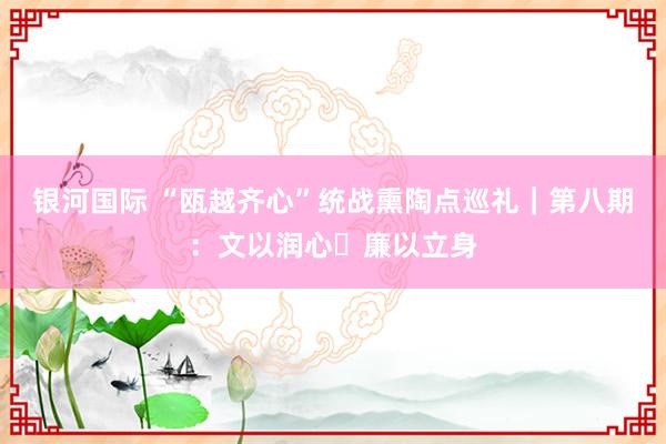 银河国际 “瓯越齐心”统战熏陶点巡礼｜第八期：文以润心・廉以立身