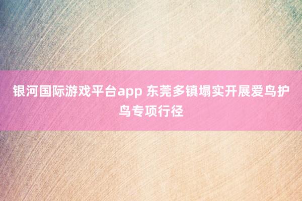 银河国际游戏平台app 东莞多镇塌实开展爱鸟护鸟专项行径