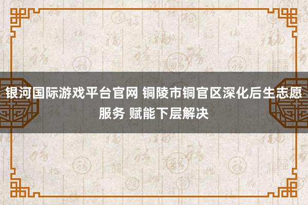 银河国际游戏平台官网 铜陵市铜官区深化后生志愿服务 赋能下层解决