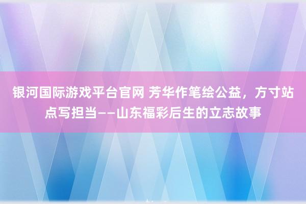 银河国际游戏平台官网 芳华作笔绘公益，方寸站点写担当——山东福彩后生的立志故事