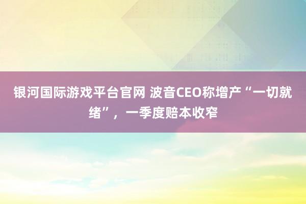 银河国际游戏平台官网 波音CEO称增产“一切就绪”，一季度赔本收窄