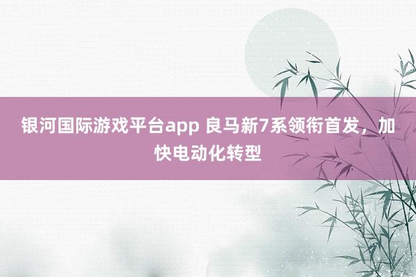 银河国际游戏平台app 良马新7系领衔首发，加快电动化转型
