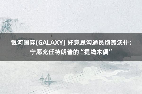 银河国际(GALAXY) 好意思沟通员炮轰沃什：宁愿充任特朗普的“提线木偶”