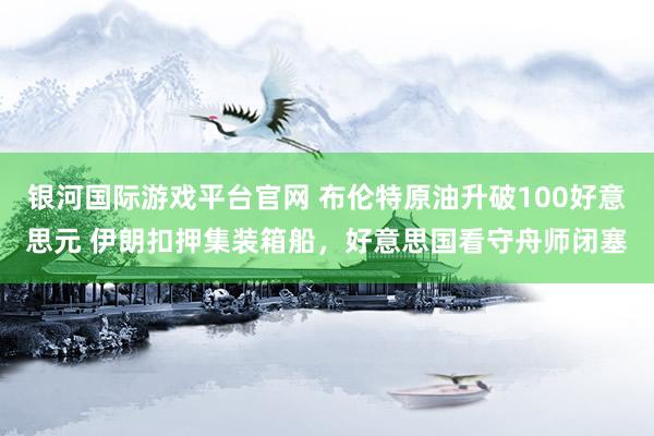 银河国际游戏平台官网 布伦特原油升破100好意思元 伊朗扣押集装箱船，好意思国看守舟师闭塞