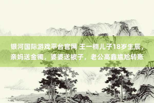 银河国际游戏平台官网 王一楠儿子18岁生辰，亲妈送金镯，婆婆送被子，老公高鑫尴尬转账