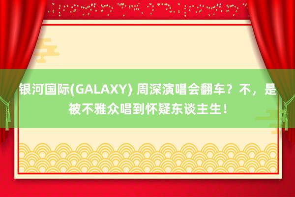 银河国际(GALAXY) 周深演唱会翻车？不，是被不雅众唱到怀疑东谈主生！