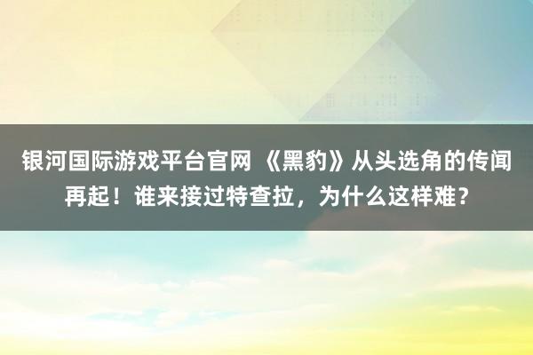 银河国际游戏平台官网 《黑豹》从头选角的传闻再起！谁来接过特查拉，为什么这样难？