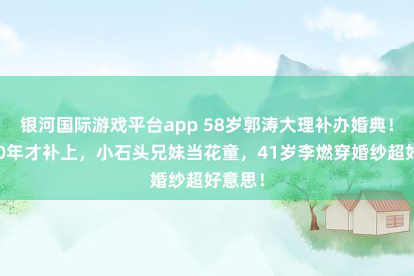 银河国际游戏平台app 58岁郭涛大理补办婚典！成婚20年才补上，小石头兄妹当花童，41岁李燃穿婚纱超好意思！