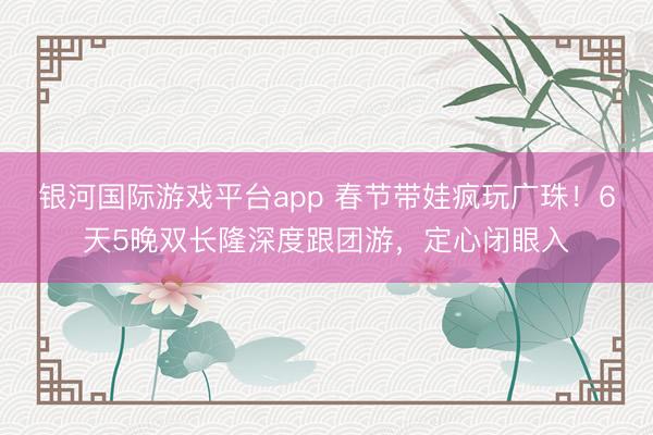 银河国际游戏平台app 春节带娃疯玩广珠！6天5晚双长隆深度跟团游，定心闭眼入