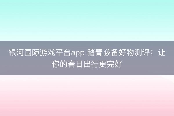 银河国际游戏平台app 踏青必备好物测评：让你的春日出行更完好