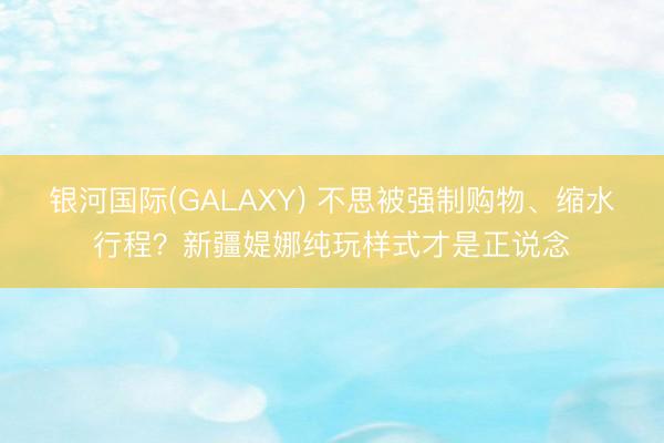 银河国际(GALAXY) 不思被强制购物、缩水行程？新疆媞娜纯玩样式才是正说念