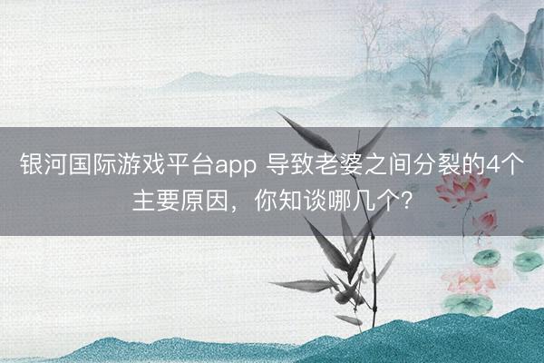 银河国际游戏平台app 导致老婆之间分裂的4个主要原因，你知谈哪几个？