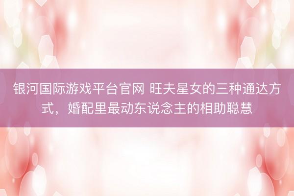 银河国际游戏平台官网 旺夫星女的三种通达方式，婚配里最动东说念主的相助聪慧