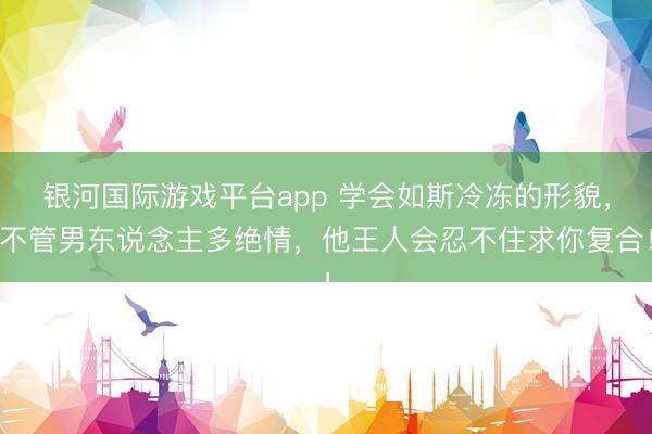 银河国际游戏平台app 学会如斯冷冻的形貌，不管男东说念主多绝情，他王人会忍不住求你复合！