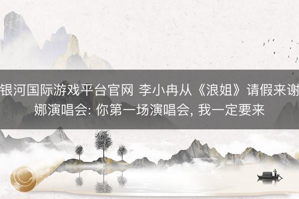 银河国际游戏平台官网 李小冉从《浪姐》请假来谢娜演唱会: 你第一场演唱会， 我一定要来