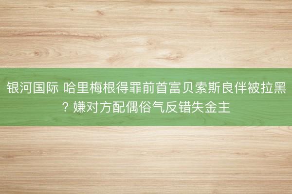 银河国际 哈里梅根得罪前首富贝索斯良伴被拉黑? 嫌对方配偶俗气反错失金主