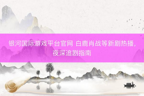 银河国际游戏平台官网 白鹿肖战等新剧热播，夜深追剧指南