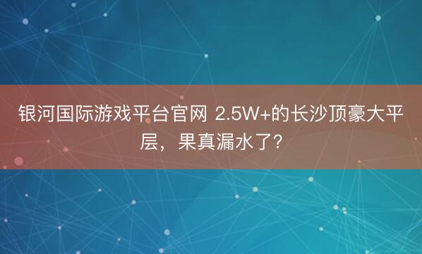 银河国际游戏平台官网 2.5W+的长沙顶豪大平层，果真漏水了？
