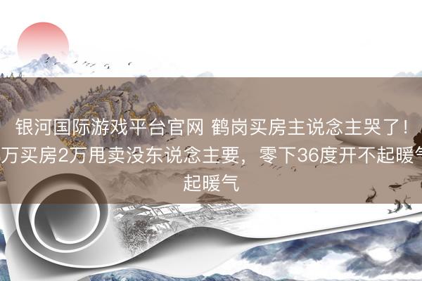 银河国际游戏平台官网 鹤岗买房主说念主哭了！4万买房2万甩卖没东说念主要，零下36度开不起暖气