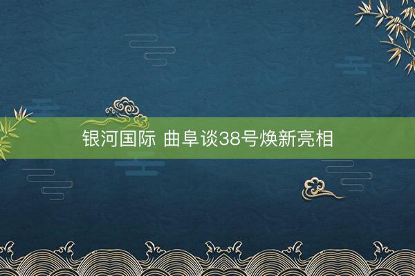 银河国际 曲阜谈38号焕新亮相