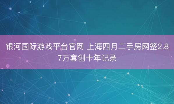 银河国际游戏平台官网 上海四月二手房网签2.87万套创十年记录