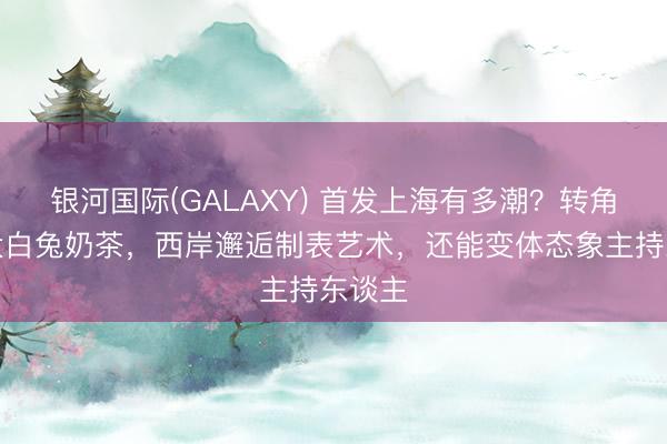 银河国际(GALAXY) 首发上海有多潮？转角碰到大白兔奶茶，西岸邂逅制表艺术，还能变体态象主持东谈主