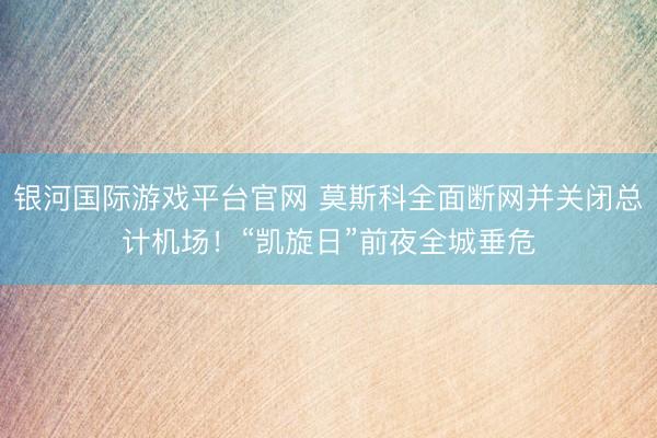 银河国际游戏平台官网 莫斯科全面断网并关闭总计机场！“凯旋日”前夜全城垂危