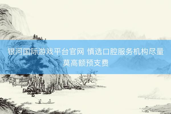 银河国际游戏平台官网 慎选口腔服务机构尽量莫高额预支费