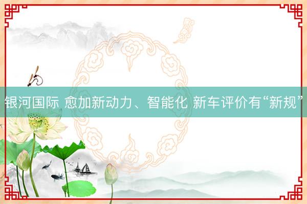 银河国际 愈加新动力、智能化 新车评价有“新规”