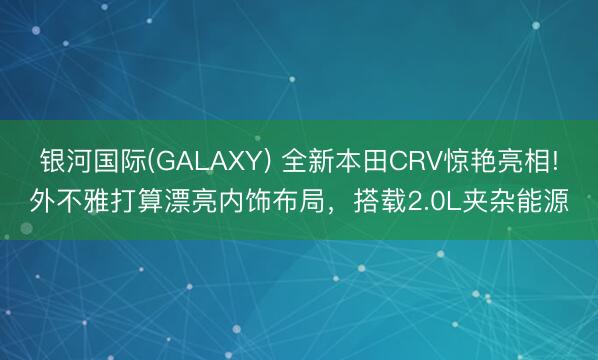 银河国际(GALAXY) 全新本田CRV惊艳亮相!外不雅打算漂亮内饰布局，搭载2.0L夹杂能源
